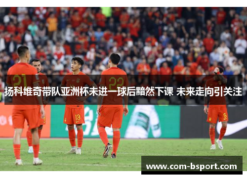 扬科维奇带队亚洲杯未进一球后黯然下课 未来走向引关注