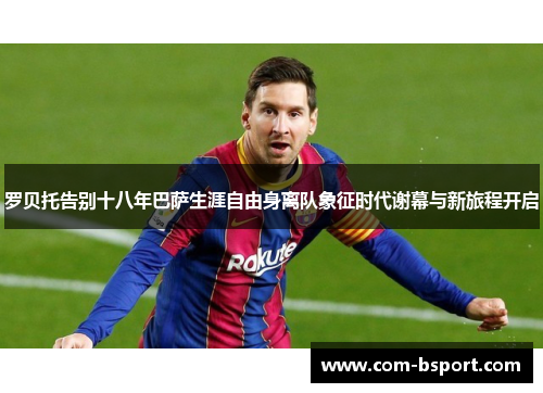 罗贝托告别十八年巴萨生涯自由身离队象征时代谢幕与新旅程开启