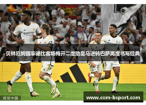 贝林厄姆国家德比客场梅开二度助皇马逆转巴萨再度书写经典 贝林厄姆国家德比客场梅开二度助皇马逆转巴萨再度书写经典