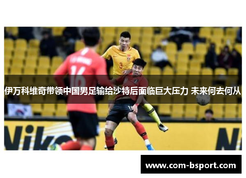 伊万科维奇带领中国男足输给沙特后面临巨大压力 未来何去何从 伊万科维奇带领中国男足输给沙特后面临巨大压力 未来何去何从