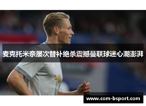 麦克托米奈屡次替补绝杀震撼曼联球迷心潮澎湃