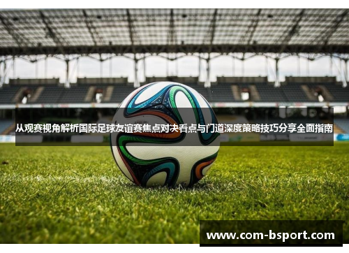 从观赛视角解析国际足球友谊赛焦点对决看点与门道深度策略技巧分享全面指南