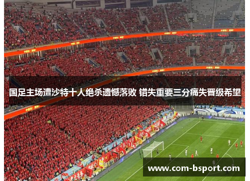 国足主场遭沙特十人绝杀遗憾落败 错失重要三分痛失晋级希望 国足主场遭沙特十人绝杀遗憾落败 错失重要三分痛失晋级希望