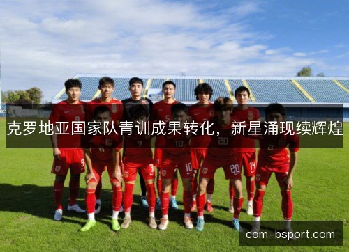 克罗地亚国家队青训成果转化，新星涌现续辉煌