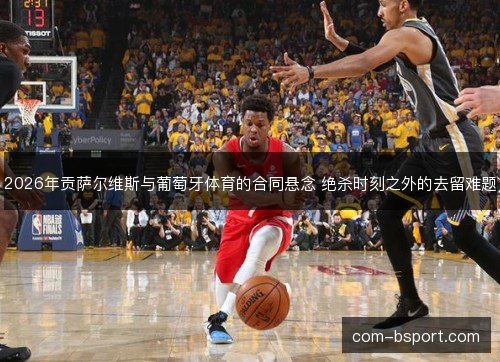 2026年贡萨尔维斯与葡萄牙体育的合同悬念 绝杀时刻之外的去留难题